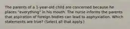 The parents of a 1-year-old child are concerned because he places "everything" in his mouth. The nurse informs the parents that aspiration of foreign bodies can lead to asphyxiation. Which statements are true? (Select all that apply.)