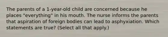 The parents of a 1-year-old child are concerned because he places "everything" in his mouth. The nurse informs the parents that aspiration of foreign bodies can lead to asphyxiation. Which statements are true? (Select all that apply.)