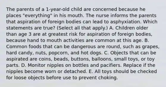 The parents of a 1-year-old child are concerned because he places "everything" in his mouth. The nurse informs the parents that aspiration of foreign bodies can lead to asphyxiation. Which statements are true? (Select all that apply.) A. Children older than age 3 are at greatest risk for aspiration of foreign bodies, because hand to mouth activities are common at this age. B. Common foods that can be dangerous are round, such as grapes, hard candy, nuts, popcorn, and hot dogs. C. Objects that can be aspirated are coins, beads, buttons, balloons, small toys, or toy parts. D. Monitor nipples on bottles and pacifiers. Replace if the nipples become worn or detached. E. All toys should be checked for loose objects before use to prevent choking.