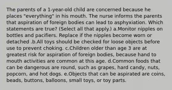 The parents of a 1-year-old child are concerned because he places "everything" in his mouth. The nurse informs the parents that aspiration of foreign bodies can lead to asphyxiation. Which statements are true? (Select all that apply.) a.Monitor nipples on bottles and pacifiers. Replace if the nipples become worn or detached .b.All toys should be checked for loose objects before use to prevent choking. c.Children older than age 3 are at greatest risk for aspiration of foreign bodies, because hand to mouth activities are common at this age. d.Common foods that can be dangerous are round, such as grapes, hard candy, nuts, popcorn, and hot dogs. e.Objects that can be aspirated are coins, beads, buttons, balloons, small toys, or toy parts.