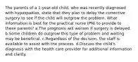 The parents of a 1-year-old child, who was recently diagnosed with hypospadias, state that they plan to delay the corrective surgery to see if the child will outgrow the problem. What information is best for the practical nurse (PN) to provide to these parents? a.The prognosis will worsen if surgery is delayed. b.Some children do outgrow this type of problem and waiting may be beneficial. c.Regardless of the decision, the staff is available to assist with the process. d.Discuss the child's diagnosis with the health care provider for additional information and clarity.