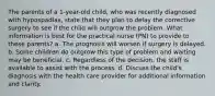 The parents of a 1-year-old child, who was recently diagnosed with hypospadias, state that they plan to delay the corrective surgery to see if the child will outgrow the problem. What information is best for the practical nurse (PN) to provide to these parents? a. The prognosis will worsen if surgery is delayed. b. Some children do outgrow this type of problem and waiting may be beneficial. c. Regardless of the decision, the staff is available to assist with the process. d. Discuss the child's diagnosis with the health care provider for additional information and clarity.