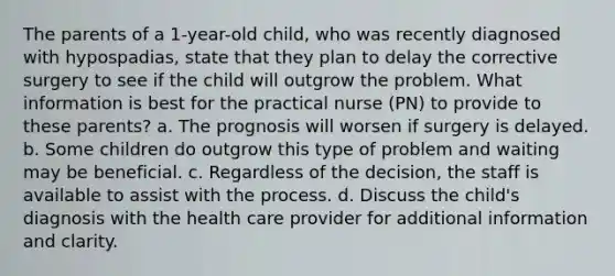 The parents of a 1-year-old child, who was recently diagnosed with hypospadias, state that they plan to delay the corrective surgery to see if the child will outgrow the problem. What information is best for the practical nurse (PN) to provide to these parents? a. The prognosis will worsen if surgery is delayed. b. Some children do outgrow this type of problem and waiting may be beneficial. c. Regardless of the decision, the staff is available to assist with the process. d. Discuss the child's diagnosis with the health care provider for additional information and clarity.