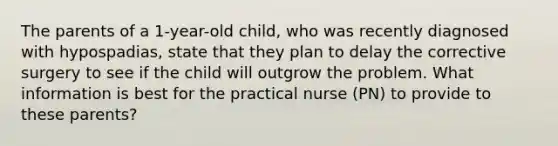 The parents of a 1-year-old child, who was recently diagnosed with hypospadias, state that they plan to delay the corrective surgery to see if the child will outgrow the problem. What information is best for the practical nurse (PN) to provide to these parents?