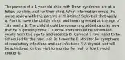 The parents of a 1-year-old child with Down syndrome are at a follow-up clinic visit for their child. What information would the nurse review with the parents at this time? Select all that apply. A. Plan to have the child's vision and hearing tested at the age of 18 months B. The child should be consuming added calories now that he is growing more C. Dental visits should be scheduled yearly from this age to adolescence D. Cervical x-rays need to be scheduled for the next visit in 3 months E. Monitor for symptoms of respiratory infections and ear infections F. A thyroid test will be scheduled for this visit to monitor for high or low thyroid concerns