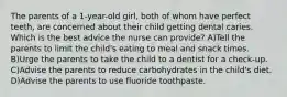 The parents of a 1-year-old girl, both of whom have perfect teeth, are concerned about their child getting dental caries. Which is the best advice the nurse can provide? A)Tell the parents to limit the child's eating to meal and snack times. B)Urge the parents to take the child to a dentist for a check-up. C)Advise the parents to reduce carbohydrates in the child's diet. D)Advise the parents to use fluoride toothpaste.