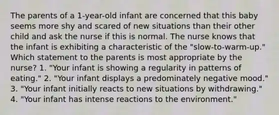 The parents of a 1-year-old infant are concerned that this baby seems more shy and scared of new situations than their other child and ask the nurse if this is normal. The nurse knows that the infant is exhibiting a characteristic of the "slow-to-warm-up." Which statement to the parents is most appropriate by the nurse? 1. "Your infant is showing a regularity in patterns of eating." 2. "Your infant displays a predominately negative mood." 3. "Your infant initially reacts to new situations by withdrawing." 4. "Your infant has intense reactions to the environment."