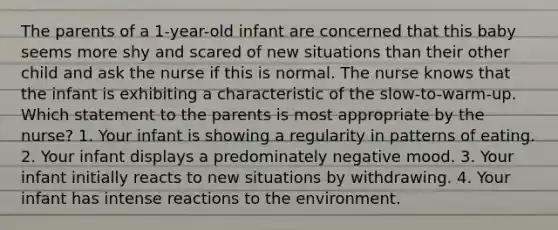 The parents of a 1-year-old infant are concerned that this baby seems more shy and scared of new situations than their other child and ask the nurse if this is normal. The nurse knows that the infant is exhibiting a characteristic of the slow-to-warm-up. Which statement to the parents is most appropriate by the nurse? 1. Your infant is showing a regularity in patterns of eating. 2. Your infant displays a predominately negative mood. 3. Your infant initially reacts to new situations by withdrawing. 4. Your infant has intense reactions to the environment.