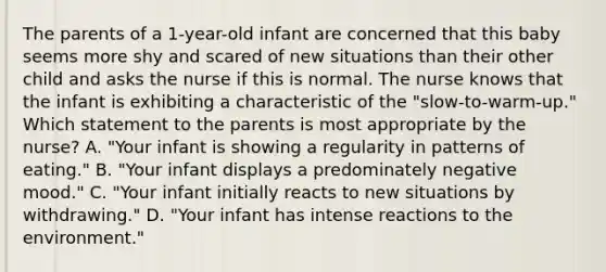 The parents of a 1-year-old infant are concerned that this baby seems more shy and scared of new situations than their other child and asks the nurse if this is normal. The nurse knows that the infant is exhibiting a characteristic of the "slow-to-warm-up." Which statement to the parents is most appropriate by the nurse? A. "Your infant is showing a regularity in patterns of eating." B. "Your infant displays a predominately negative mood." C. "Your infant initially reacts to new situations by withdrawing." D. "Your infant has intense reactions to the environment."