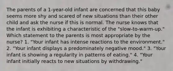 The parents of a 1-year-old infant are concerned that this baby seems more shy and scared of new situations than their other child and ask the nurse if this is normal. The nurse knows that the infant is exhibiting a characteristic of the "slow-to-warm-up." Which statement to the parents is most appropriate by the nurse? 1. "Your infant has intense reactions to the environment." 2. "Your infant displays a predominately negative mood." 3. "Your infant is showing a regularity in patterns of eating." 4. "Your infant initially reacts to new situations by withdrawing."