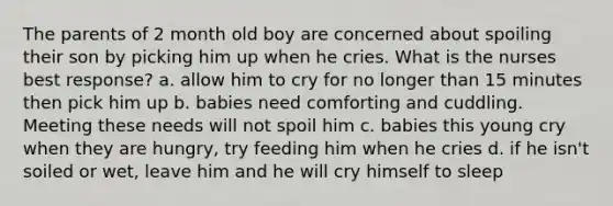 The parents of 2 month old boy are concerned about spoiling their son by picking him up when he cries. What is the nurses best response? a. allow him to cry for no longer than 15 minutes then pick him up b. babies need comforting and cuddling. Meeting these needs will not spoil him c. babies this young cry when they are hungry, try feeding him when he cries d. if he isn't soiled or wet, leave him and he will cry himself to sleep