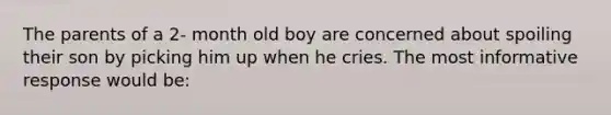 The parents of a 2- month old boy are concerned about spoiling their son by picking him up when he cries. The most informative response would be: