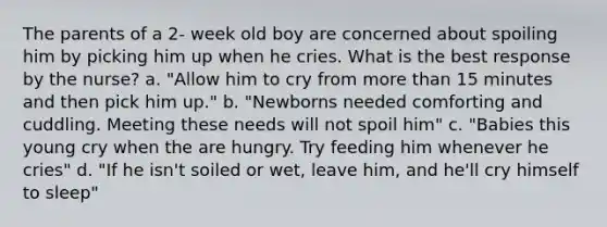 The parents of a 2- week old boy are concerned about spoiling him by picking him up when he cries. What is the best response by the nurse? a. "Allow him to cry from more than 15 minutes and then pick him up." b. "Newborns needed comforting and cuddling. Meeting these needs will not spoil him" c. "Babies this young cry when the are hungry. Try feeding him whenever he cries" d. "If he isn't soiled or wet, leave him, and he'll cry himself to sleep"