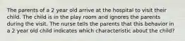 The parents of a 2 year old arrive at the hospital to visit their child. The child is in the play room and ignores the parents during the visit. The nurse tells the parents that this behavior in a 2 year old child indicates which characteristic about the child?