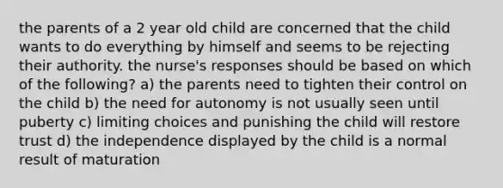 the parents of a 2 year old child are concerned that the child wants to do everything by himself and seems to be rejecting their authority. the nurse's responses should be based on which of the following? a) the parents need to tighten their control on the child b) the need for autonomy is not usually seen until puberty c) limiting choices and punishing the child will restore trust d) the independence displayed by the child is a normal result of maturation