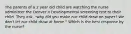 The parents of a 2 year old child are watching the nurse administer the Denver II Developmental screening test to their child. They ask, "why did you make our child draw on paper? We don't let our child draw at home." Which is the best response by the nurse?