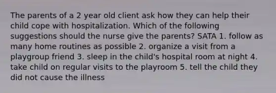 The parents of a 2 year old client ask how they can help their child cope with hospitalization. Which of the following suggestions should the nurse give the parents? SATA 1. follow as many home routines as possible 2. organize a visit from a playgroup friend 3. sleep in the child's hospital room at night 4. take child on regular visits to the playroom 5. tell the child they did not cause the illness