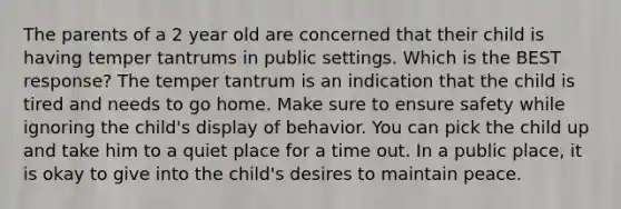 The parents of a 2 year old are concerned that their child is having temper tantrums in public settings. Which is the BEST response? The temper tantrum is an indication that the child is tired and needs to go home. Make sure to ensure safety while ignoring the child's display of behavior. You can pick the child up and take him to a quiet place for a time out. In a public place, it is okay to give into the child's desires to maintain peace.