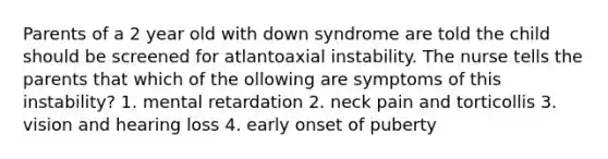 Parents of a 2 year old with down syndrome are told the child should be screened for atlantoaxial instability. The nurse tells the parents that which of the ollowing are symptoms of this instability? 1. mental retardation 2. neck pain and torticollis 3. vision and hearing loss 4. early onset of puberty