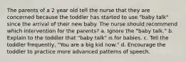 The parents of a 2 year old tell the nurse that they are concerned because the toddler has started to use "baby talk" since the arrival of their new baby. The nurse should recommend which intervention for the parents? a. Ignore the "baby talk." b. Explain to the toddler that "baby talk" is for babies. c. Tell the toddler frequently, "You are a big kid now." d. Encourage the toddler to practice more advanced patterns of speech.