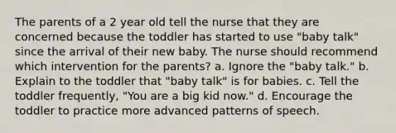 The parents of a 2 year old tell the nurse that they are concerned because the toddler has started to use "baby talk" since the arrival of their new baby. The nurse should recommend which intervention for the parents? a. Ignore the "baby talk." b. Explain to the toddler that "baby talk" is for babies. c. Tell the toddler frequently, "You are a big kid now." d. Encourage the toddler to practice more advanced patterns of speech.