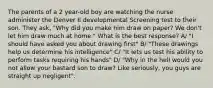 The parents of a 2 year-old boy are watching the nurse administer the Denver II developmental Screening test to their son. They ask, "Why did you make him draw on paper? We don't let him draw much at home." What is the best response? A/ "I should have asked you about drawing first" B/ "These drawings help us determine his intelligence" C/ "It lets us test his ability to perform tasks requiring his hands" D/ "Why in the hell would you not allow your bastard son to draw? Like seriously, you guys are straight up negligent".