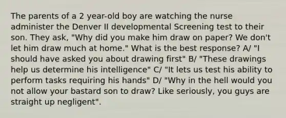 The parents of a 2 year-old boy are watching the nurse administer the Denver II developmental Screening test to their son. They ask, "Why did you make him draw on paper? We don't let him draw much at home." What is the best response? A/ "I should have asked you about drawing first" B/ "These drawings help us determine his intelligence" C/ "It lets us test his ability to perform tasks requiring his hands" D/ "Why in the hell would you not allow your bastard son to draw? Like seriously, you guys are straight up negligent".