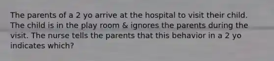 The parents of a 2 yo arrive at the hospital to visit their child. The child is in the play room & ignores the parents during the visit. The nurse tells the parents that this behavior in a 2 yo indicates which?