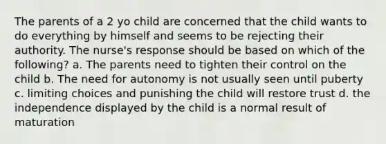 The parents of a 2 yo child are concerned that the child wants to do everything by himself and seems to be rejecting their authority. The nurse's response should be based on which of the following? a. The parents need to tighten their control on the child b. The need for autonomy is not usually seen until puberty c. limiting choices and punishing the child will restore trust d. the independence displayed by the child is a normal result of maturation