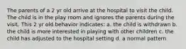 The parents of a 2 yr old arrive at the hospital to visit the child. The child is in the play room and ignores the parents during the visit. This 2 yr old behavior indicates: a. the child is withdrawn b. the child is more interested in playing with other children c. the child has adjusted to the hospital setting d. a normal pattern