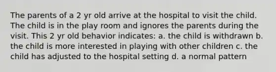 The parents of a 2 yr old arrive at the hospital to visit the child. The child is in the play room and ignores the parents during the visit. This 2 yr old behavior indicates: a. the child is withdrawn b. the child is more interested in playing with other children c. the child has adjusted to the hospital setting d. a normal pattern