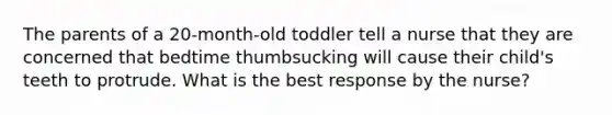 The parents of a 20-month-old toddler tell a nurse that they are concerned that bedtime thumbsucking will cause their child's teeth to protrude. What is the best response by the nurse?