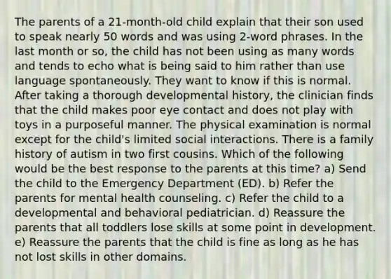 The parents of a 21‐month‐old child explain that their son used to speak nearly 50 words and was using 2‐word phrases. In the last month or so, the child has not been using as many words and tends to echo what is being said to him rather than use language spontaneously. They want to know if this is normal. After taking a thorough developmental history, the clinician finds that the child makes poor eye contact and does not play with toys in a purposeful manner. The physical examination is normal except for the child's limited social interactions. There is a family history of autism in two first cousins. Which of the following would be the best response to the parents at this time? a) Send the child to the Emergency Department (ED). b) Refer the parents for mental health counseling. c) Refer the child to a developmental and behavioral pediatrician. d) Reassure the parents that all toddlers lose skills at some point in development. e) Reassure the parents that the child is fine as long as he has not lost skills in other domains.