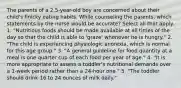 The parents of a 2.5-year-old boy are concerned about their child's finicky eating habits. While counseling the parents, which statements by the nurse would be accurate? Select all that apply. 1. "Nutritious foods should be made available at all times of the day so that the child is able to 'graze' whenever he is hungry." 2. "The child is experiencing physiologic anorexia, which is normal for this age group." 3. "A general guideline for food quantity at a meal is one quarter cup of each food per year of age." 4. "It is more appropriate to assess a toddler's nutritional demands over a 1-week period rather than a 24-hour one." 5. "The toddler should drink 16 to 24 ounces of milk daily."