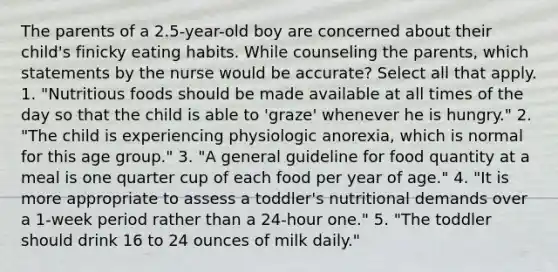 The parents of a 2.5-year-old boy are concerned about their child's finicky eating habits. While counseling the parents, which statements by the nurse would be accurate? Select all that apply. 1. "Nutritious foods should be made available at all times of the day so that the child is able to 'graze' whenever he is hungry." 2. "The child is experiencing physiologic anorexia, which is normal for this age group." 3. "A general guideline for food quantity at a meal is one quarter cup of each food per year of age." 4. "It is more appropriate to assess a toddler's nutritional demands over a 1-week period rather than a 24-hour one." 5. "The toddler should drink 16 to 24 ounces of milk daily."