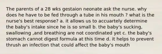 The parents of a 28 wks gestaion neonate ask the nurse. why does he have to be fed through a tube in his mouth ? what is the nurse's best response? a. it allows us to accuartely determine the baby's intake since he is so small b. the baby's sucking, swallowing ,and breathing are not coordinated yet c. the baby's stomach cannot digest formula at this time d. it helps to prevent thrush an infection that could affect the baby's mouth