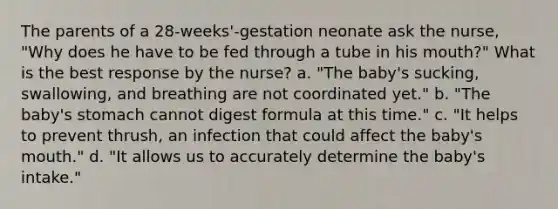 The parents of a 28-weeks'-gestation neonate ask the nurse, "Why does he have to be fed through a tube in his mouth?" What is the best response by the nurse? a. "The baby's sucking, swallowing, and breathing are not coordinated yet." b. "The baby's stomach cannot digest formula at this time." c. "It helps to prevent thrush, an infection that could affect the baby's mouth." d. "It allows us to accurately determine the baby's intake."