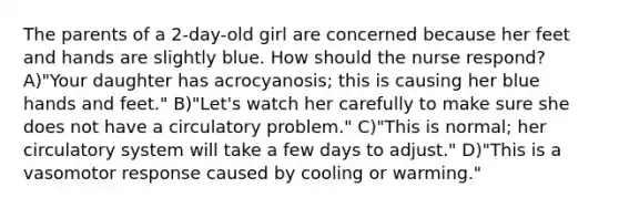 The parents of a 2-day-old girl are concerned because her feet and hands are slightly blue. How should the nurse respond? A)"Your daughter has acrocyanosis; this is causing her blue hands and feet." B)"Let's watch her carefully to make sure she does not have a circulatory problem." C)"This is normal; her circulatory system will take a few days to adjust." D)"This is a vasomotor response caused by cooling or warming."