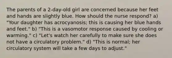 The parents of a 2-day-old girl are concerned because her feet and hands are slightly blue. How should the nurse respond? a) "Your daughter has acrocyanosis; this is causing her blue hands and feet." b) "This is a vasomotor response caused by cooling or warming." c) "Let's watch her carefully to make sure she does not have a circulatory problem." d) "This is normal; her circulatory system will take a few days to adjust."