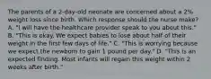 The parents of a​ 2-day-old neonate are concerned about a​ 2% weight loss since birth. Which response should the nurse​ make? A. "I will have the healthcare provider speak to you about​ this." B. ​"This is okay. We expect babies to lose about half of their weight in the first few days of​ life." C. "This is worrying because we expect the newborn to gain 1 pound per​ day." D. "This is an expected finding. Most infants will regain this weight within 2 weeks after​ birth."