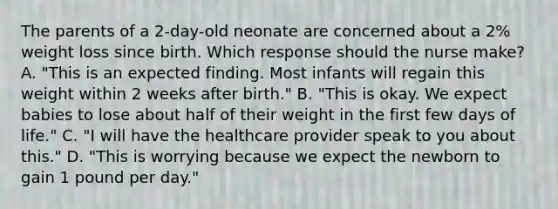 The parents of a​ 2-day-old neonate are concerned about a​ 2% weight loss since birth. Which response should the nurse​ make? A. ​"This is an expected finding. Most infants will regain this weight within 2 weeks after​ birth." B. ​"This is okay. We expect babies to lose about half of their weight in the first few days of​ life." C. ​"I will have the healthcare provider speak to you about​ this." D. ​"This is worrying because we expect the newborn to gain 1 pound per​ day."