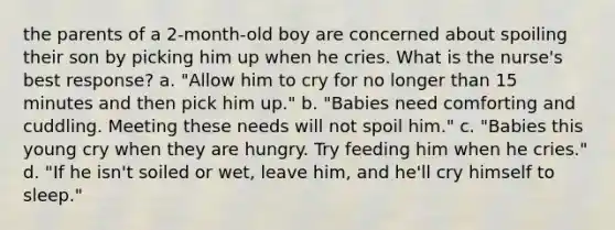 the parents of a 2-month-old boy are concerned about spoiling their son by picking him up when he cries. What is the nurse's best response? a. "Allow him to cry for no longer than 15 minutes and then pick him up." b. "Babies need comforting and cuddling. Meeting these needs will not spoil him." c. "Babies this young cry when they are hungry. Try feeding him when he cries." d. "If he isn't soiled or wet, leave him, and he'll cry himself to sleep."