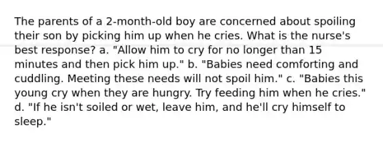 The parents of a 2-month-old boy are concerned about spoiling their son by picking him up when he cries. What is the nurse's best response? a. "Allow him to cry for no longer than 15 minutes and then pick him up." b. "Babies need comforting and cuddling. Meeting these needs will not spoil him." c. "Babies this young cry when they are hungry. Try feeding him when he cries." d. "If he isn't soiled or wet, leave him, and he'll cry himself to sleep."