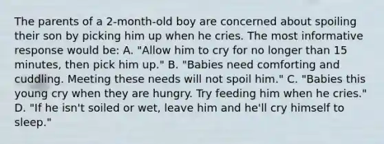 The parents of a 2-month-old boy are concerned about spoiling their son by picking him up when he cries. The most informative response would be: A. "Allow him to cry for no longer than 15 minutes, then pick him up." B. "Babies need comforting and cuddling. Meeting these needs will not spoil him." C. "Babies this young cry when they are hungry. Try feeding him when he cries." D. "If he isn't soiled or wet, leave him and he'll cry himself to sleep."