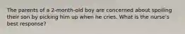 The parents of a 2-month-old boy are concerned about spoiling their son by picking him up when he cries. What is the nurse's best response?