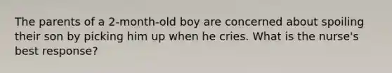 The parents of a 2-month-old boy are concerned about spoiling their son by picking him up when he cries. What is the nurse's best response?