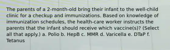 The parents of a 2-month-old bring their infant to the well-child clinic for a checkup and immunizations. Based on knowledge of immunization schedules, the health-care worker instructs the parents that the infant should receive which vaccine(s)? (Select all that apply.) a. Polio b. HepB c. MMR d. Varicella e. DTaP f. Tetanus