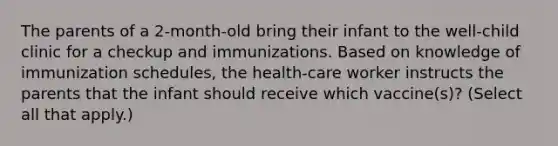 The parents of a 2-month-old bring their infant to the well-child clinic for a checkup and immunizations. Based on knowledge of immunization schedules, the health-care worker instructs the parents that the infant should receive which vaccine(s)? (Select all that apply.)