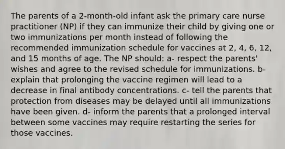 The parents of a 2-month-old infant ask the primary care nurse practitioner (NP) if they can immunize their child by giving one or two immunizations per month instead of following the recommended immunization schedule for vaccines at 2, 4, 6, 12, and 15 months of age. The NP should: a- respect the parents' wishes and agree to the revised schedule for immunizations. b- explain that prolonging the vaccine regimen will lead to a decrease in final antibody concentrations. c- tell the parents that protection from diseases may be delayed until all immunizations have been given. d- inform the parents that a prolonged interval between some vaccines may require restarting the series for those vaccines.