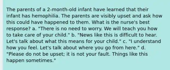 The parents of a 2-month-old infant have learned that their infant has hemophilia. The parents are visibly upset and ask how this could have happened to them. What is the nurse's best response? a. "There is no need to worry. We will teach you how to take care of your child." b. "News like this is difficult to hear. Let's talk about what this means for your child." c. "I understand how you feel. Let's talk about where you go from here." d. "Please do not be upset; it is not your fault. Things like this happen sometimes."